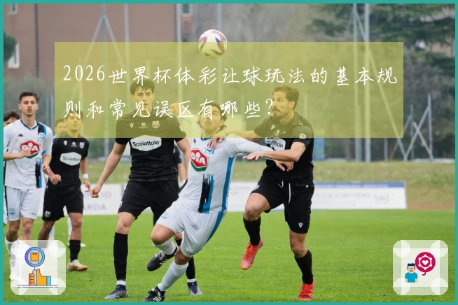2026世界杯体彩让球玩法的基本规则和常见误区有哪些？